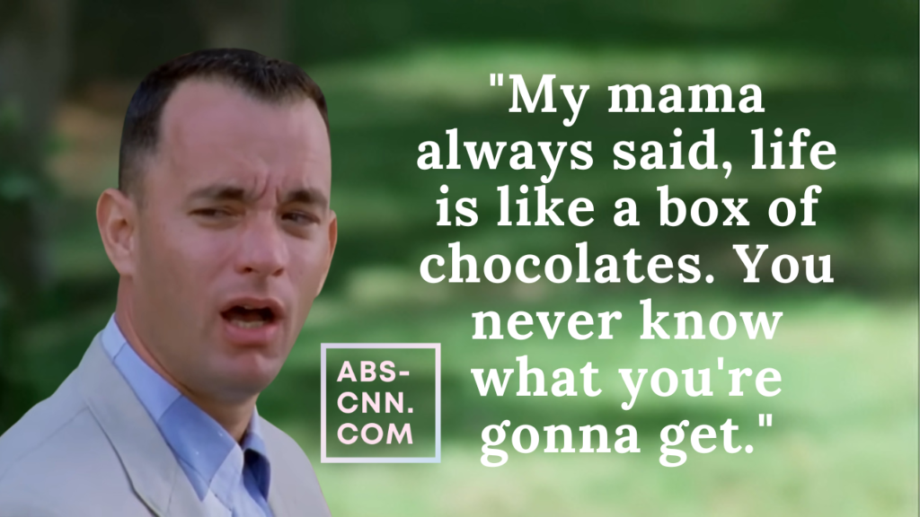 Life is like a box of chocolates. You never know what you're gonna get." - Forest Gump